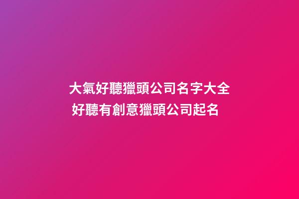 大氣好聽獵頭公司名字大全 好聽有創意獵頭公司起名